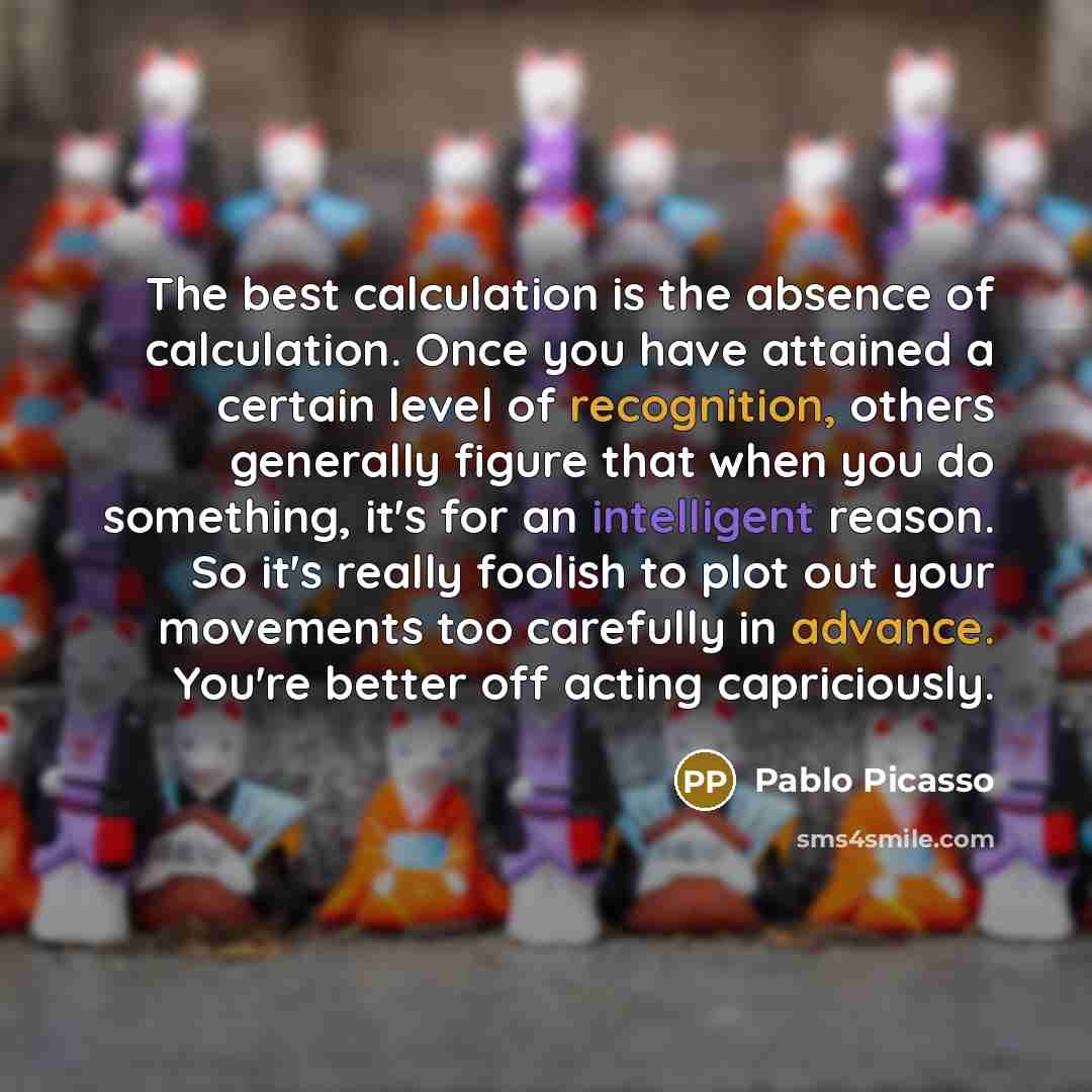 “The best calculation is the absence of calculation. Once you have attained a certain level of recognition, others generally figure that when you do something, it's for an intelligent reason. So it's really foolish to plot out your movements too carefully in advance. You're better off acting…” quote by Pablo Picasso