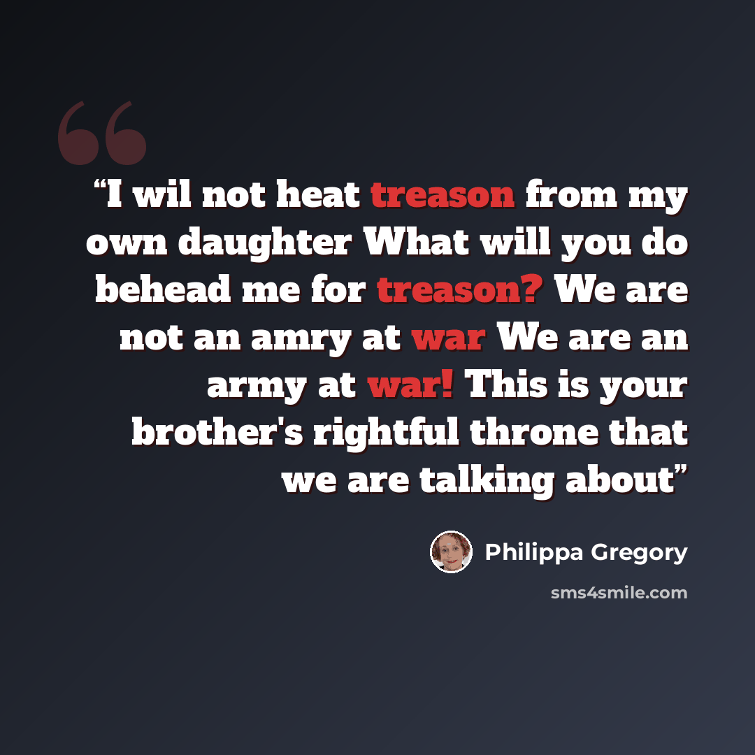 “I wil not heat treason from my own daughter What will you do behead me for treason? We are not an amry at war We are an army at war! This is your brother's rightful throne that we are talking about” quote by Philippa Gregory