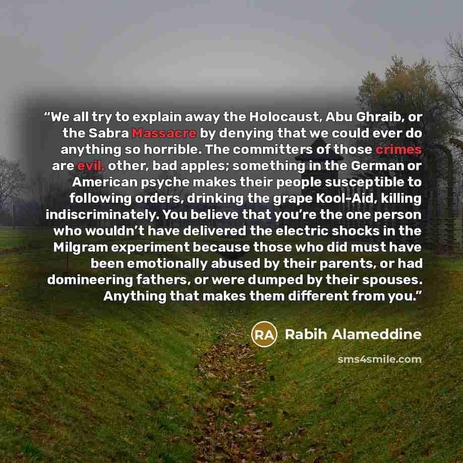 “We all try to explain away the Holocaust, Abu Ghraib, or the Sabra Massacre by denying that we could ever do anything so horrible. The committers of those crimes are evil, other, bad apples; something in the German or American psyche makes their people susceptible to following orders, drinking the…” quote by Rabih Alameddine