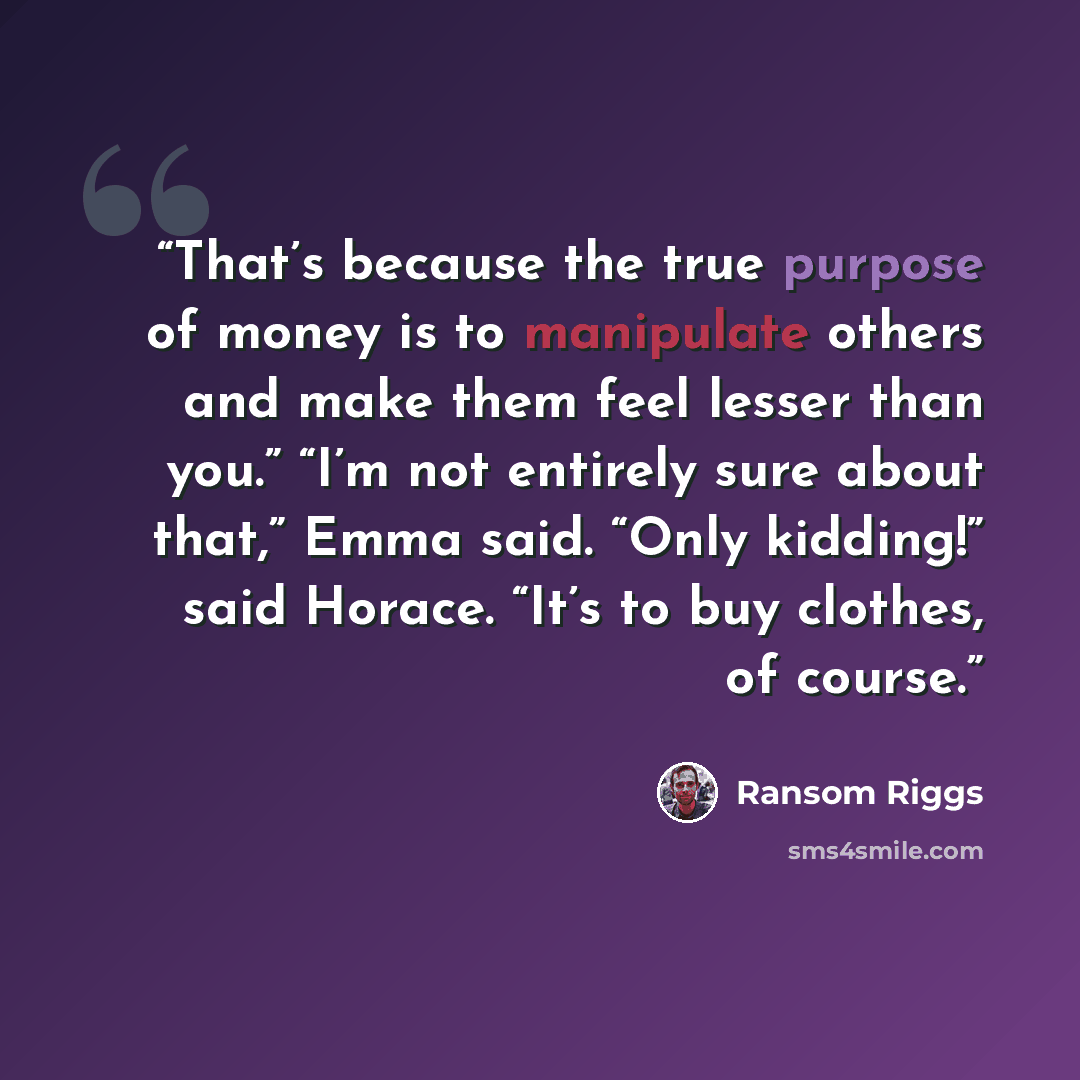 “That’s because the true purpose of money is to manipulate others and make them feel lesser than you.” “I’m not entirely sure about that,” Emma said. “Only kidding!” said Horace. “It’s to buy clothes, of course.” quote by Ransom Riggs
