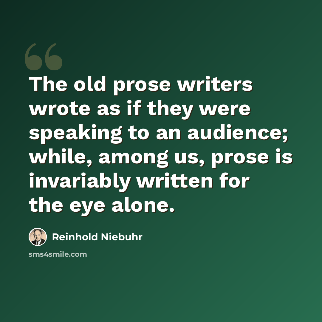 “The old prose writers wrote as if they were speaking to an audience; while, among us, prose is invariably written for the eye alone.” quote by Reinhold Niebuhr