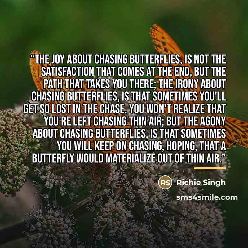 “The joy about chasing butterflies, is not the satisfaction that comes at the end, but the path that takes you there; The irony about chasing butterflies, is that sometimes you'll get so lost in the chase, you won't realize that you're left chasing thin air; But the agony about chasing butterflies…” quote by Richie singh