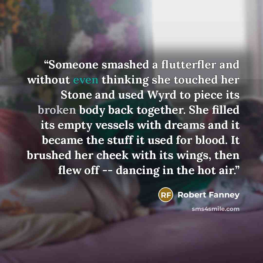 “Someone smashed a flutterfler and without even thinking she touched her Stone and used Wyrd to piece its broken body back together. She filled its empty vessels with dreams and it became the stuff it used for blood. It brushed her cheek with its wings, then flew off -- dancing in the hot air.” quote by Robert Fanney