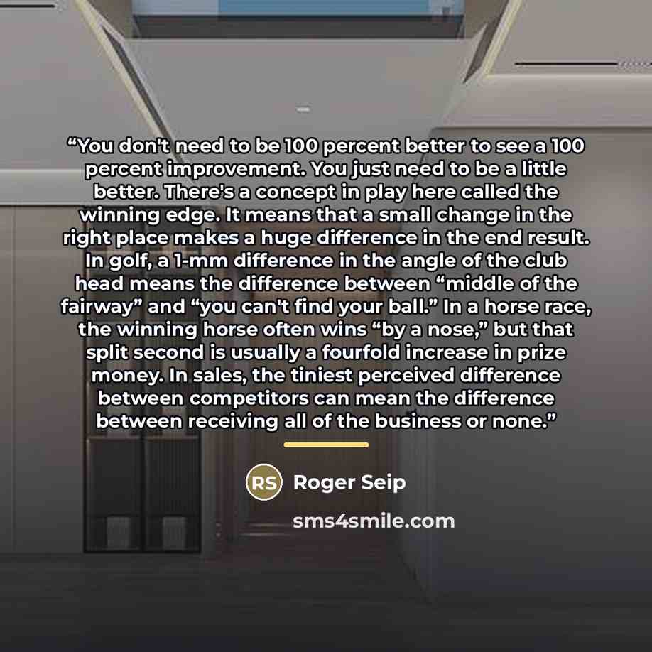 “You don't need to be 100 percent better to see a 100 percent improvement. You just need to be a little better. There's a concept in play here called the winning edge. It means that a small change in the right place makes a huge difference in the end result. In golf, a 1-mm difference in the angle…” quote by Roger Seip