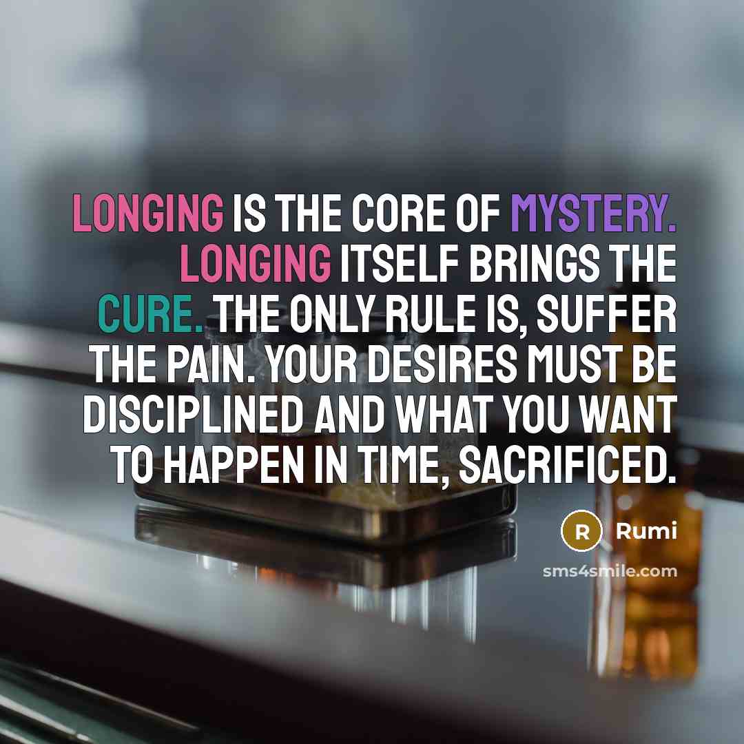 “Longing is the core of mystery. Longing itself brings the cure. The only rule is, suffer the pain. Your desires must be disciplined And what you want to happen in time, sacrificed.” quote by Rumi