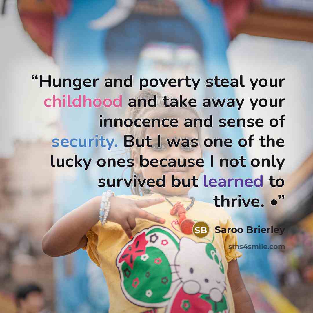 “Hunger and poverty steal your childhood and take away your innocence and sense of security. But I was one of the lucky ones because I not only survived but learned to thrive. •” quote by Saroo Brierley
