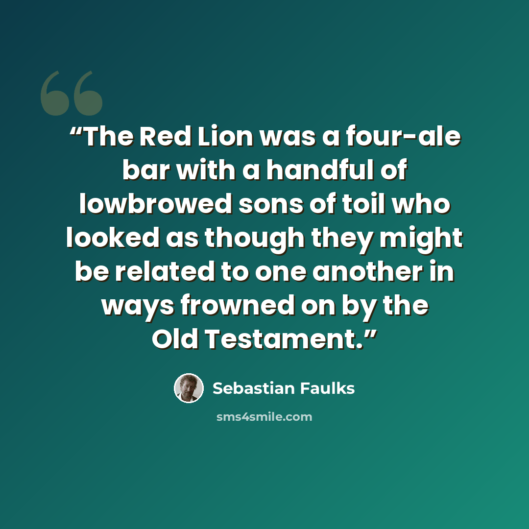 “The Red Lion was a four-ale bar with a handful of lowbrowed sons of toil who looked as though they might be related to one another in ways frowned on by the Old Testament.” quote by Sebastian Faulks