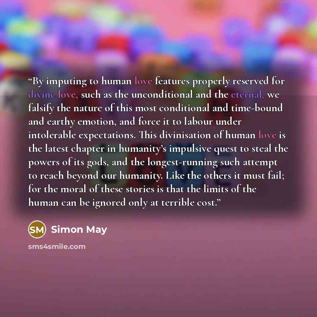 “By imputing to human love features properly reserved for divine love, such as the unconditional and the eternal, we falsify the nature of this most conditional and time-bound and earthy emotion, and force it to labour under intolerable expectations. This divinisation of human love is the latest…” quote by Simon May
