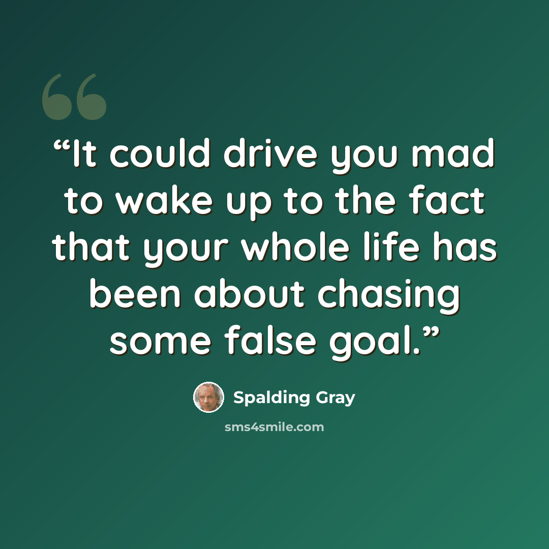 “It could drive you mad to wake up to the fact that your whole life has been about chasing some false goal.” quote by Spalding Gray