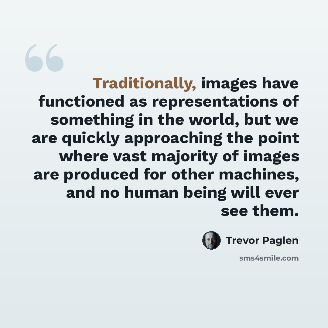 “Traditionally, images have functioned as representations of something in the world, but we are quickly approaching the point where vast majority of images are produced for other machines, and no human being will ever see them.” quote by Trevor Paglen