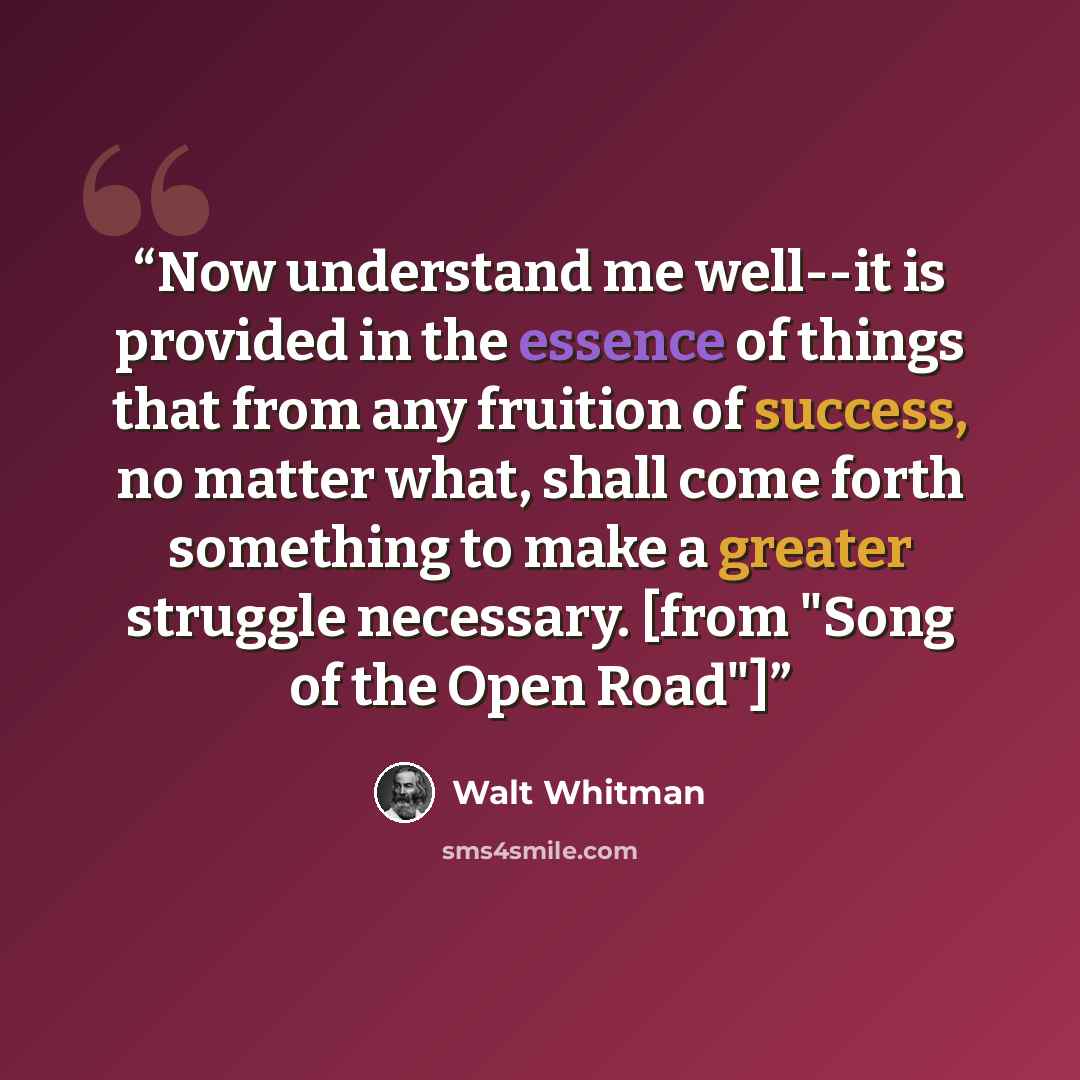 “Now understand me well--it is provided in the essence of things that from any fruition of success, no matter what, shall come forth something to make a greater struggle necessary. [from "Song of the Open Road"]” quote by Walt Whitman