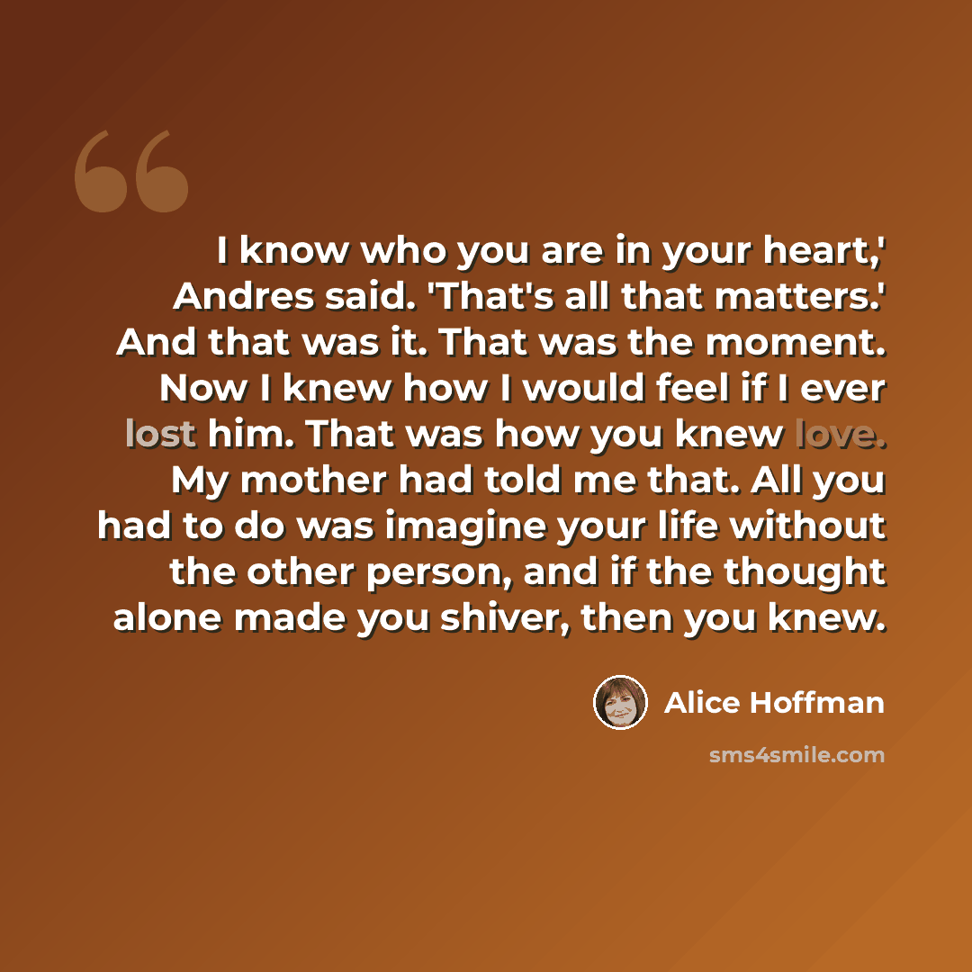 “I know who you are in your heart,' Andres said. 'That's all that matters.' And that was it. That was the moment. Now I knew how I would feel if I ever lost him. That was how you knew love. My mother had told me that. All you had to do was imagine your life without the other person, and if the…” quote by Alice Hoffman