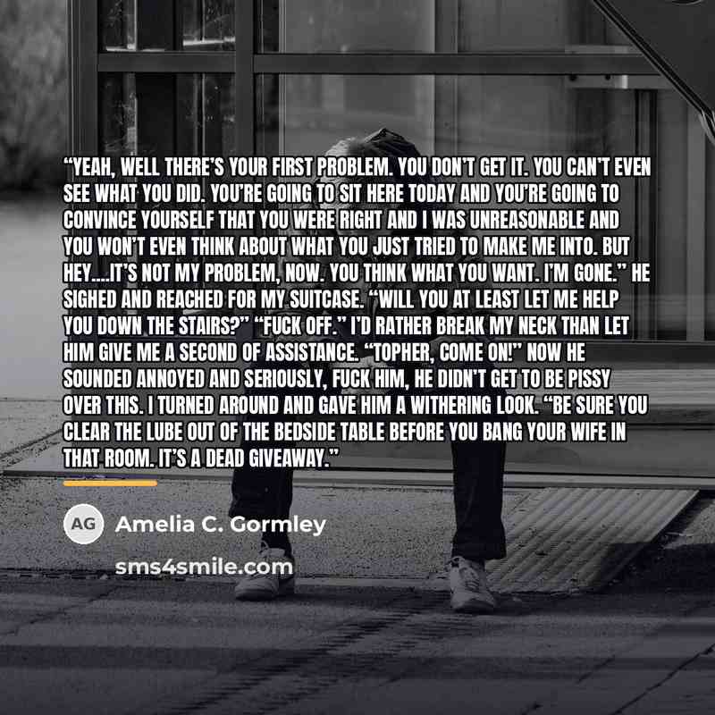 “Yeah, well there’s your first problem. You don’t get it. You can’t even see what you did. You’re going to sit here today and you’re going to convince yourself that you were right and I was unreasonable and you won’t even think about what you just tried to make me into. But hey…It’s not my problem…” quote by Amelia C. Gormley