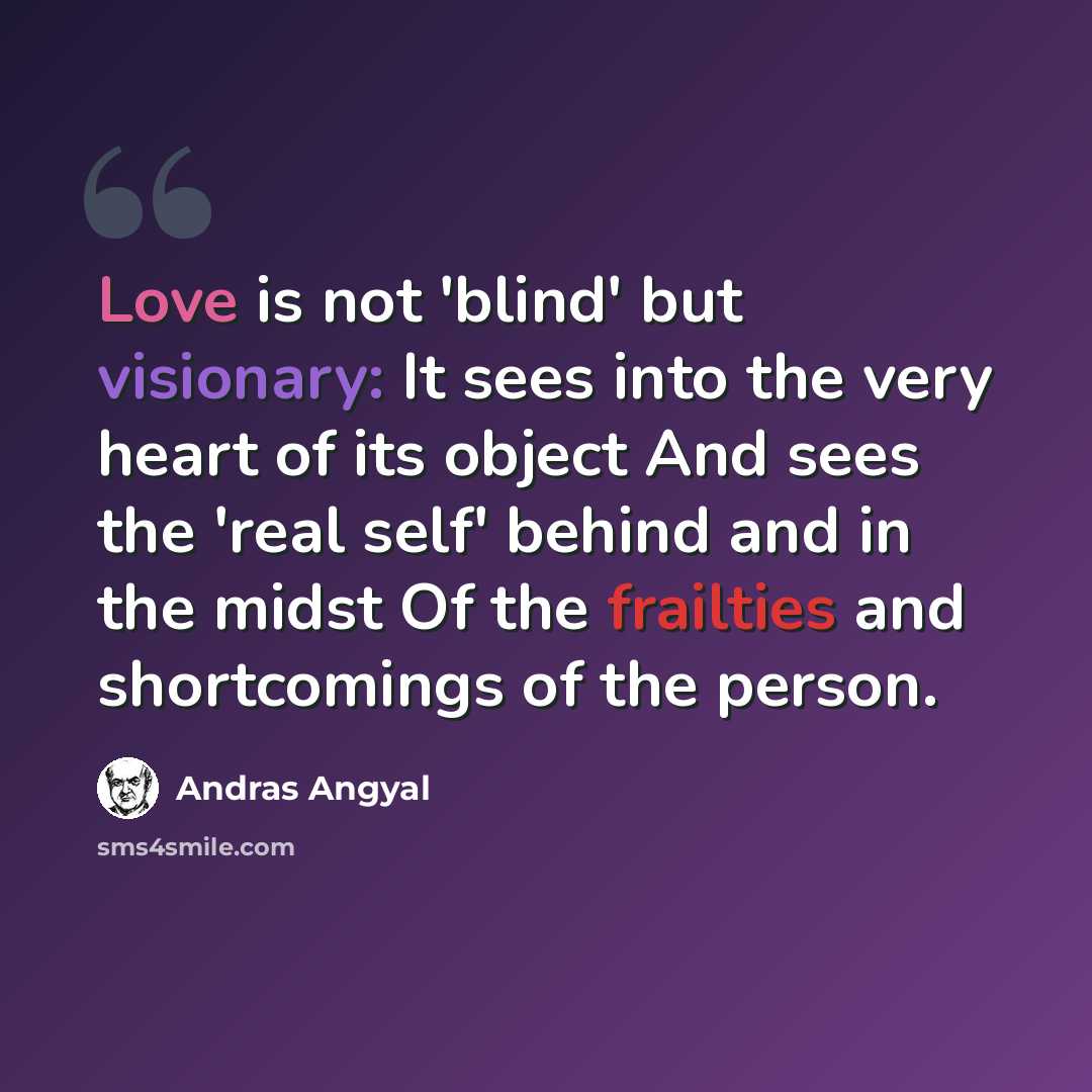 “Love is not 'blind' but visionary: It sees into the very heart of its object And sees the 'real self' behind and in the midst Of the frailties and shortcomings of the person.” quote by Andras Angyal