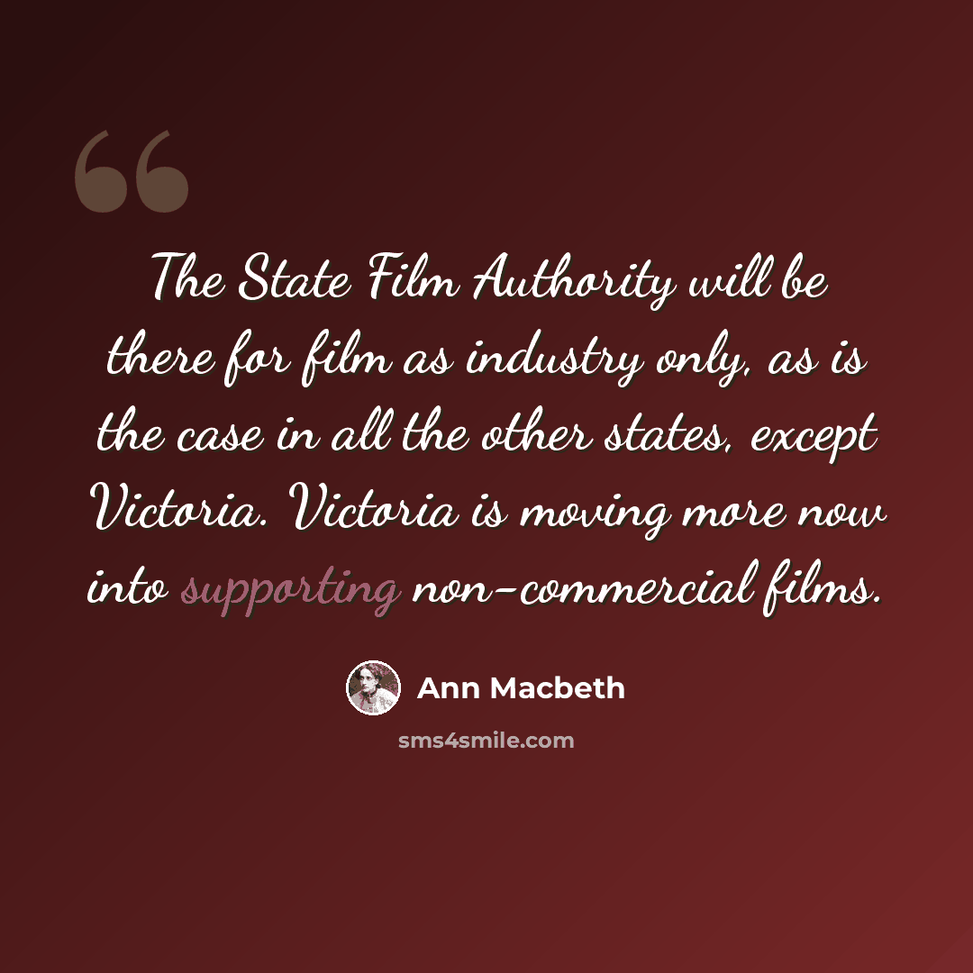 “The State Film Authority will be there for film as industry only, as is the case in all the other states, except Victoria. Victoria is moving more now into supporting non-commercial films.” quote by Ann Macbeth