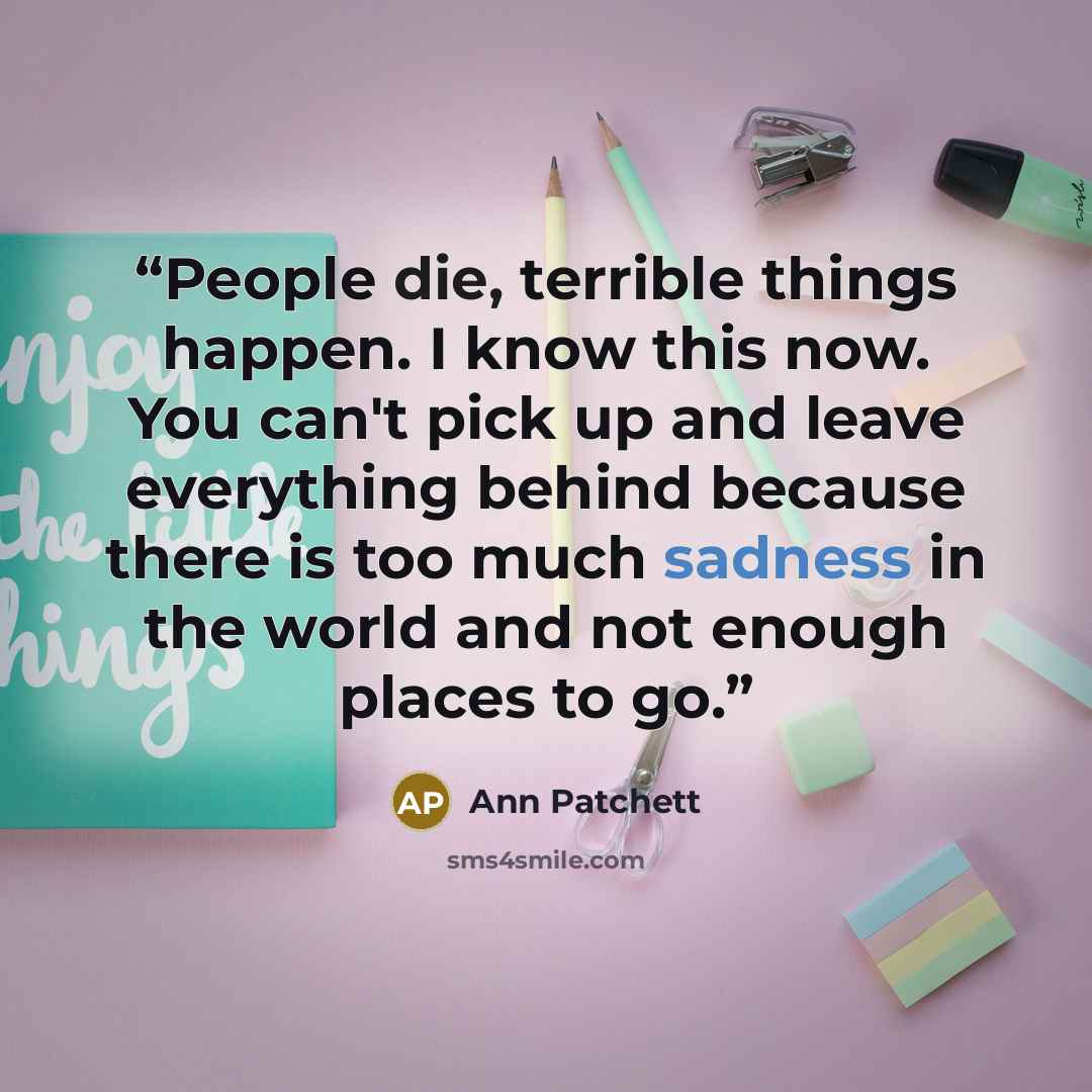 “People die, terrible things happen. I know this now. You can't pick up and leave everything behind because there is too much sadness in the world and not enough places to go.” quote by Ann Patchett