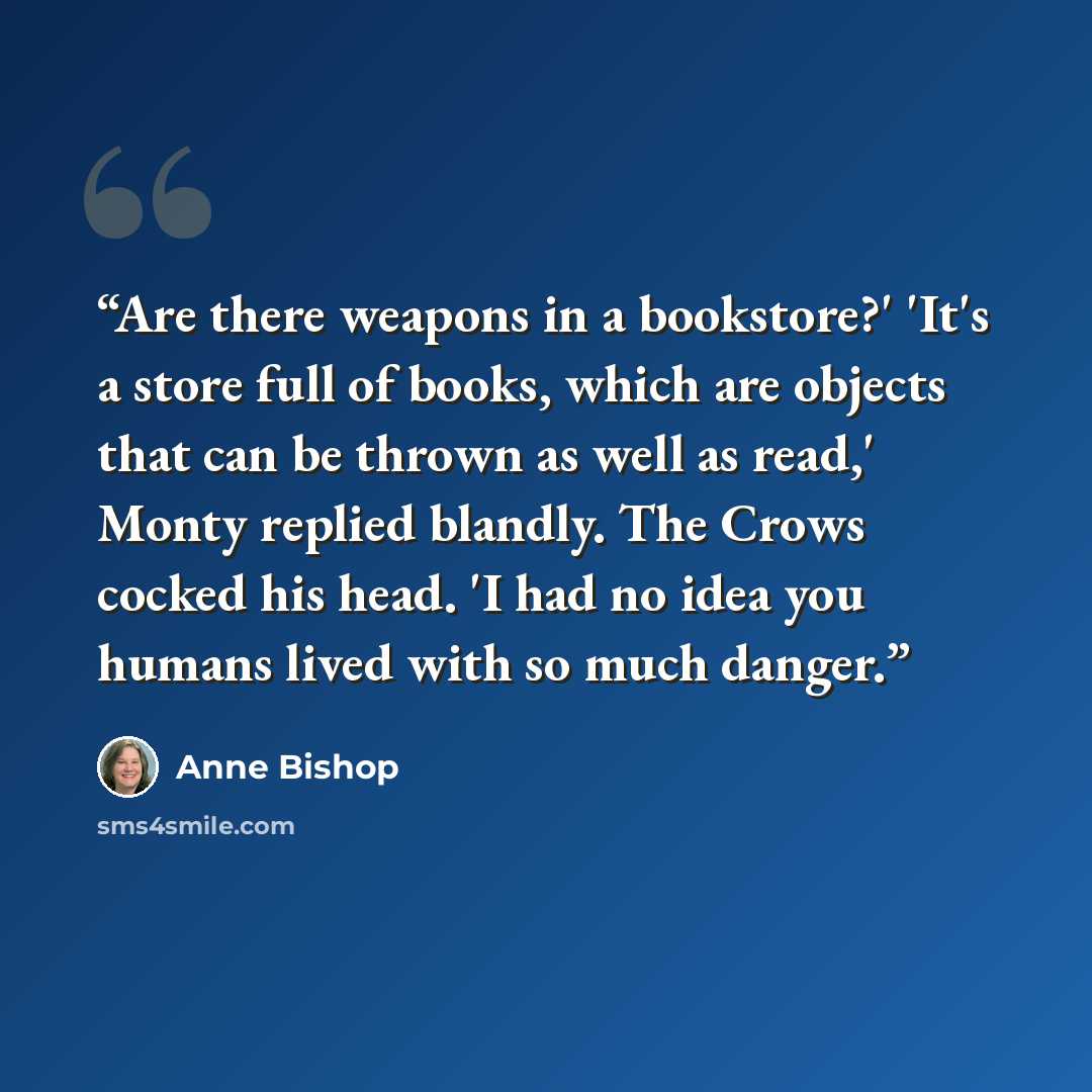 “Are there weapons in a bookstore?' 'It's a store full of books, which are objects that can be thrown as well as read,' Monty replied blandly. The Crows cocked his head. 'I had no idea you humans lived with so much danger.” quote by Anne Bishop
