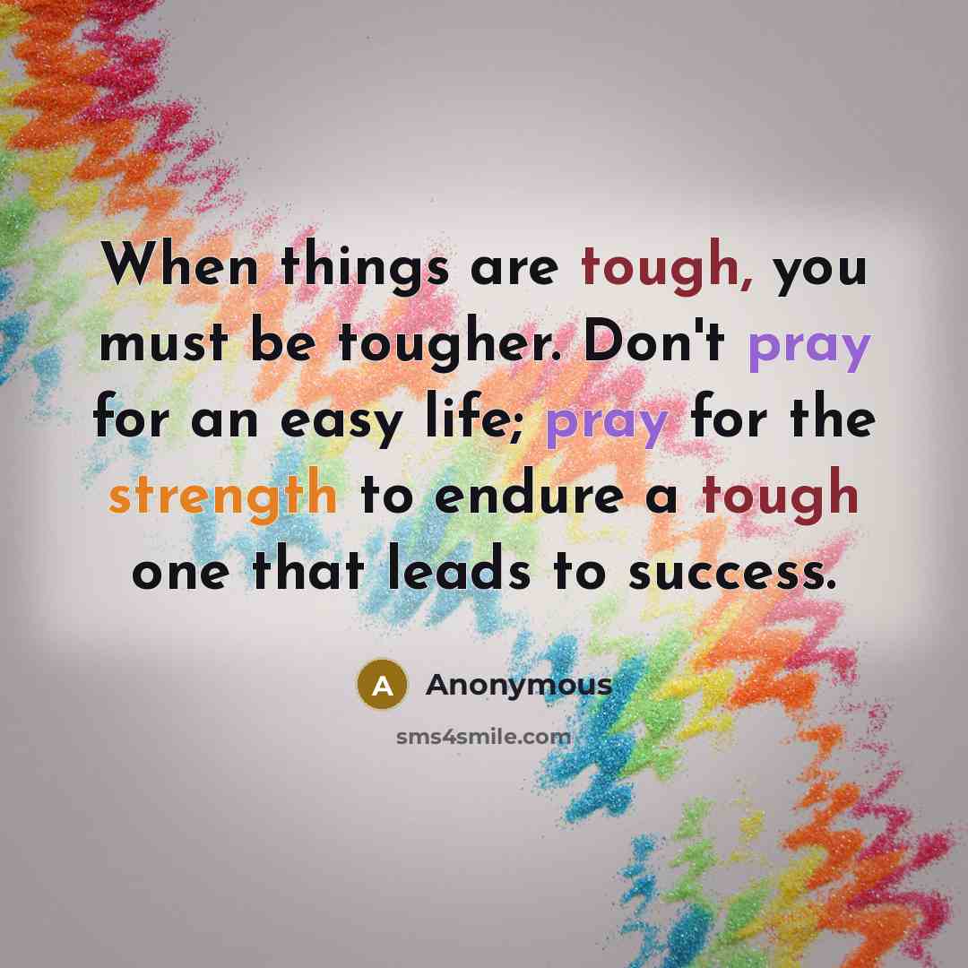 “When things are tough, you must be tougher. Don't pray for an easy life; pray for the strength to endure a tough one that leads to success.” quote by Anonymous