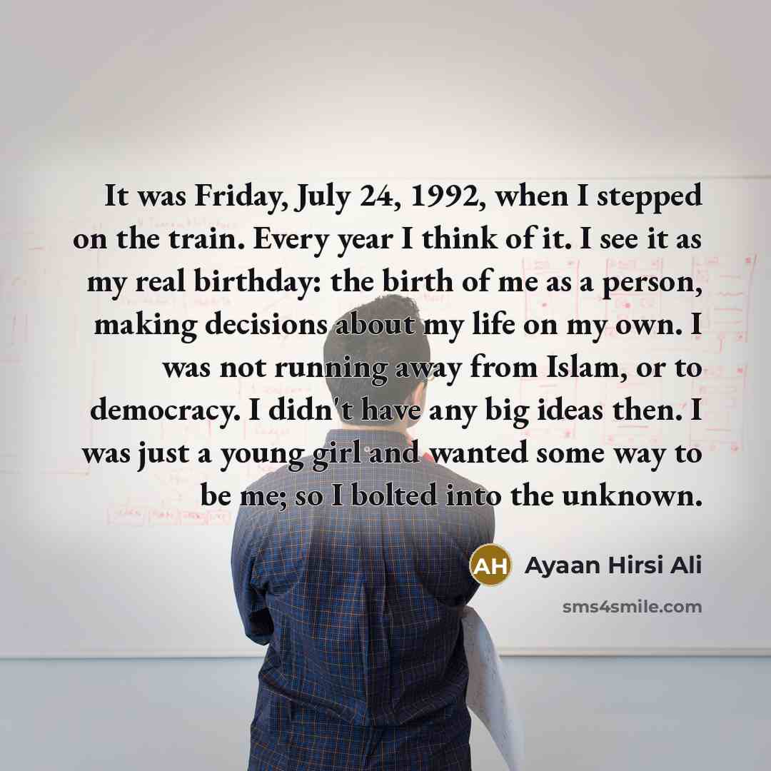 “It was Friday, July 24, 1992, when I stepped on the train. Every year I think of it. I see it as my real birthday: the birth of me as a person, making decisions about my life on my own. I was not running away from Islam, or to democracy. I didn't have any big ideas then. I was just a young girl…” quote by Ayaan Hirsi Ali