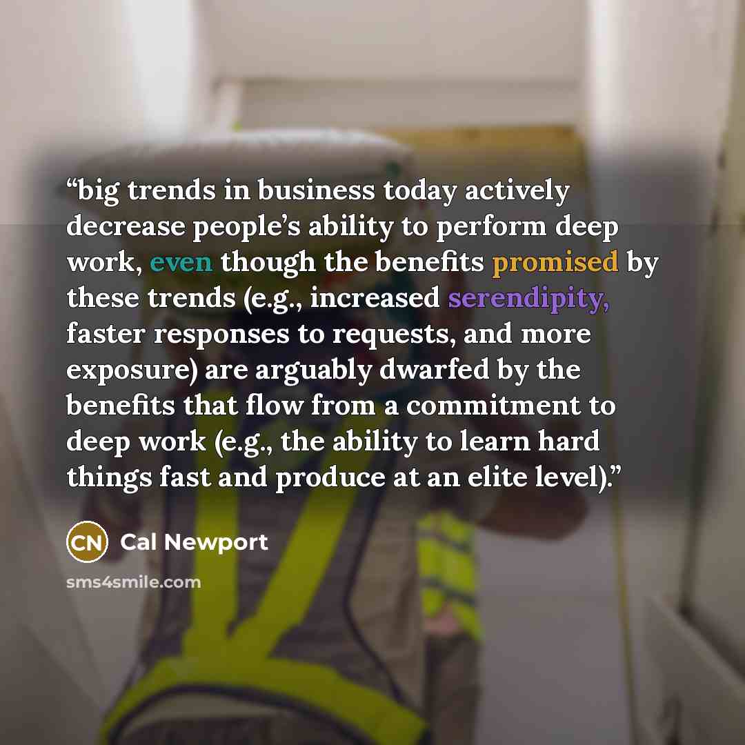 “big trends in business today actively decrease people’s ability to perform deep work, even though the benefits promised by these trends (e.g., increased serendipity, faster responses to requests, and more exposure) are arguably dwarfed by the benefits that flow from a commitment to deep work…” quote by Cal Newport