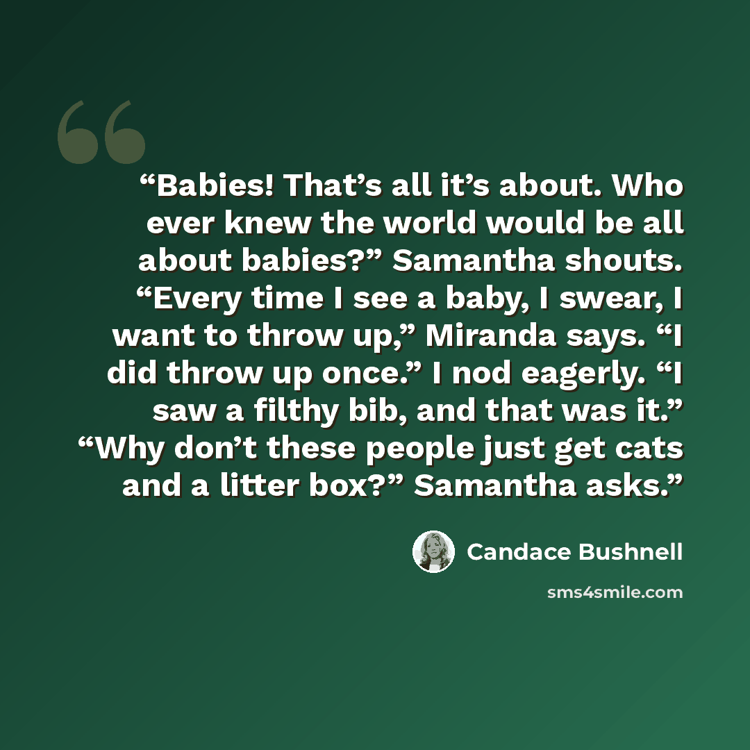“Babies! That’s all it’s about. Who ever knew the world would be all about babies?” Samantha shouts. “Every time I see a baby, I swear, I want to throw up,” Miranda says. “I did throw up once.” I nod eagerly. “I saw a filthy bib, and that was it.” “Why don’t these people just get cats and a litter…” quote by Candace Bushnell