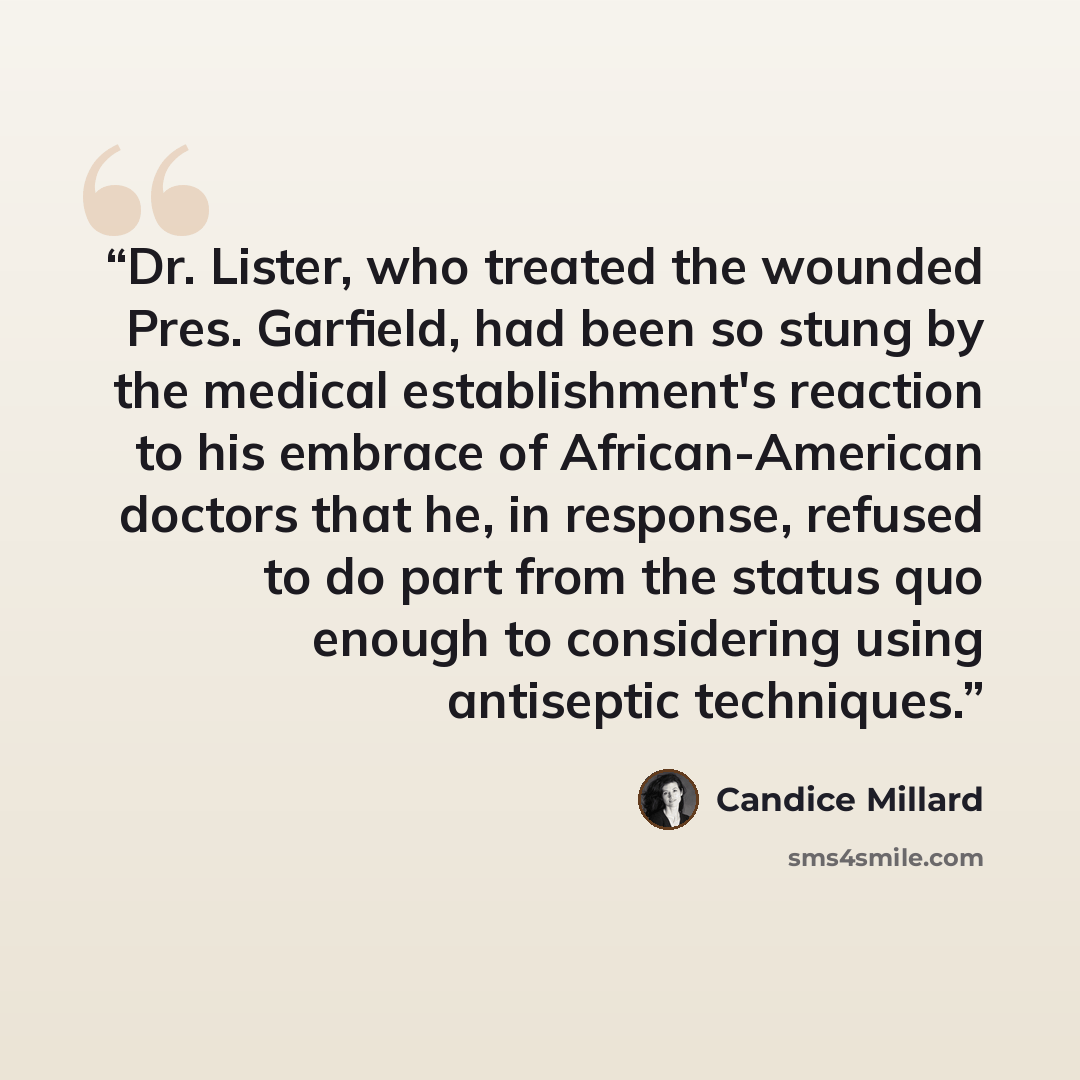 “Dr. Lister, who treated the wounded Pres. Garfield, had been so stung by the medical establishment's reaction to his embrace of African-American doctors that he, in response, refused to do part from the status quo enough to considering using antiseptic techniques.” quote by Candice Millard