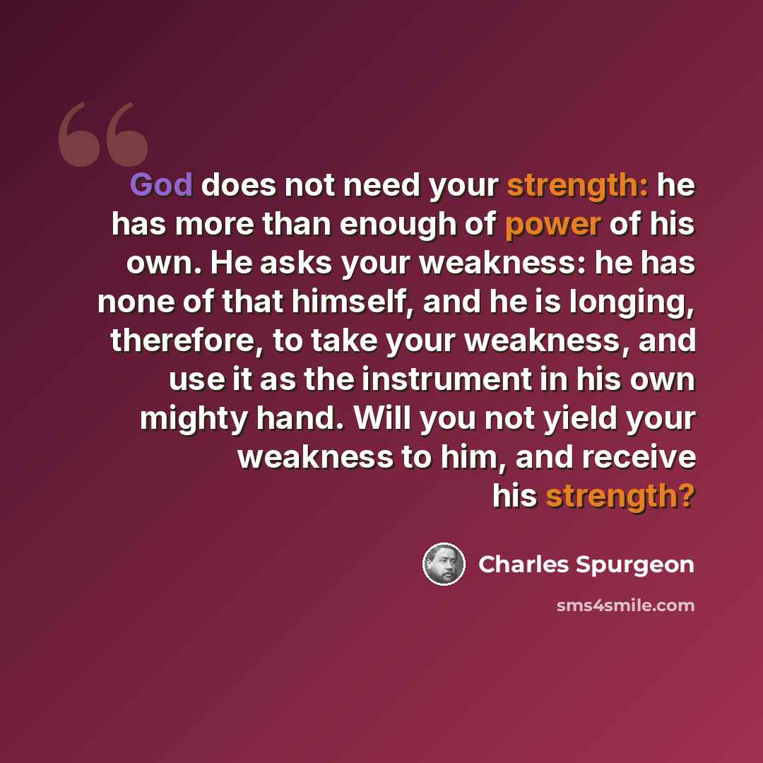 “God does not need your strength: he has more than enough of power of his own. He asks your weakness: he has none of that himself, and he is longing, therefore, to take your weakness, and use it as the instrument in his own mighty hand. Will you not yield your weakness to him, and receive his…” quote by Charles Spurgeon