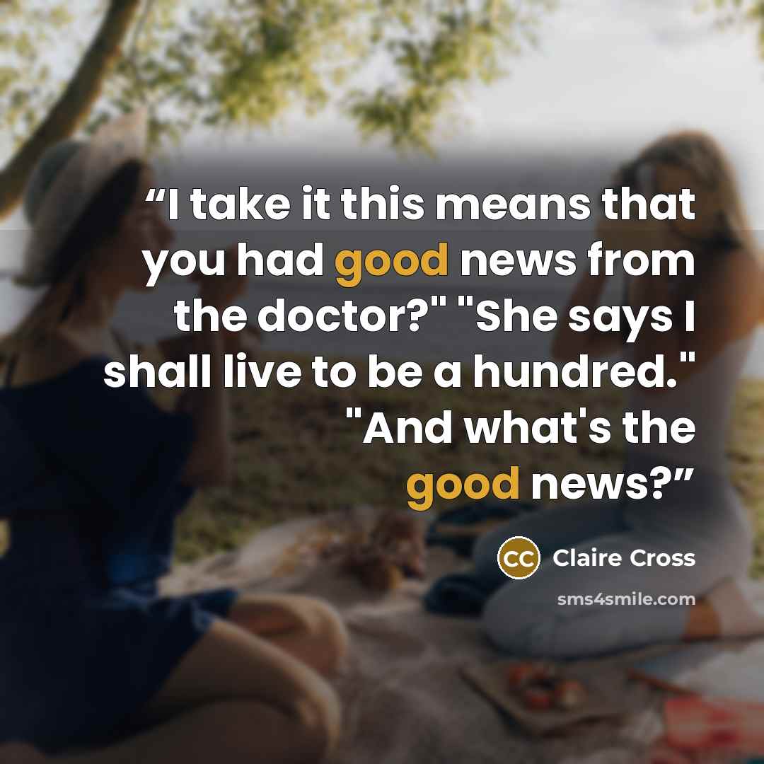“I take it this means that you had good news from the doctor?" "She says I shall live to be a hundred." "And what's the good news?” quote by Claire Cross