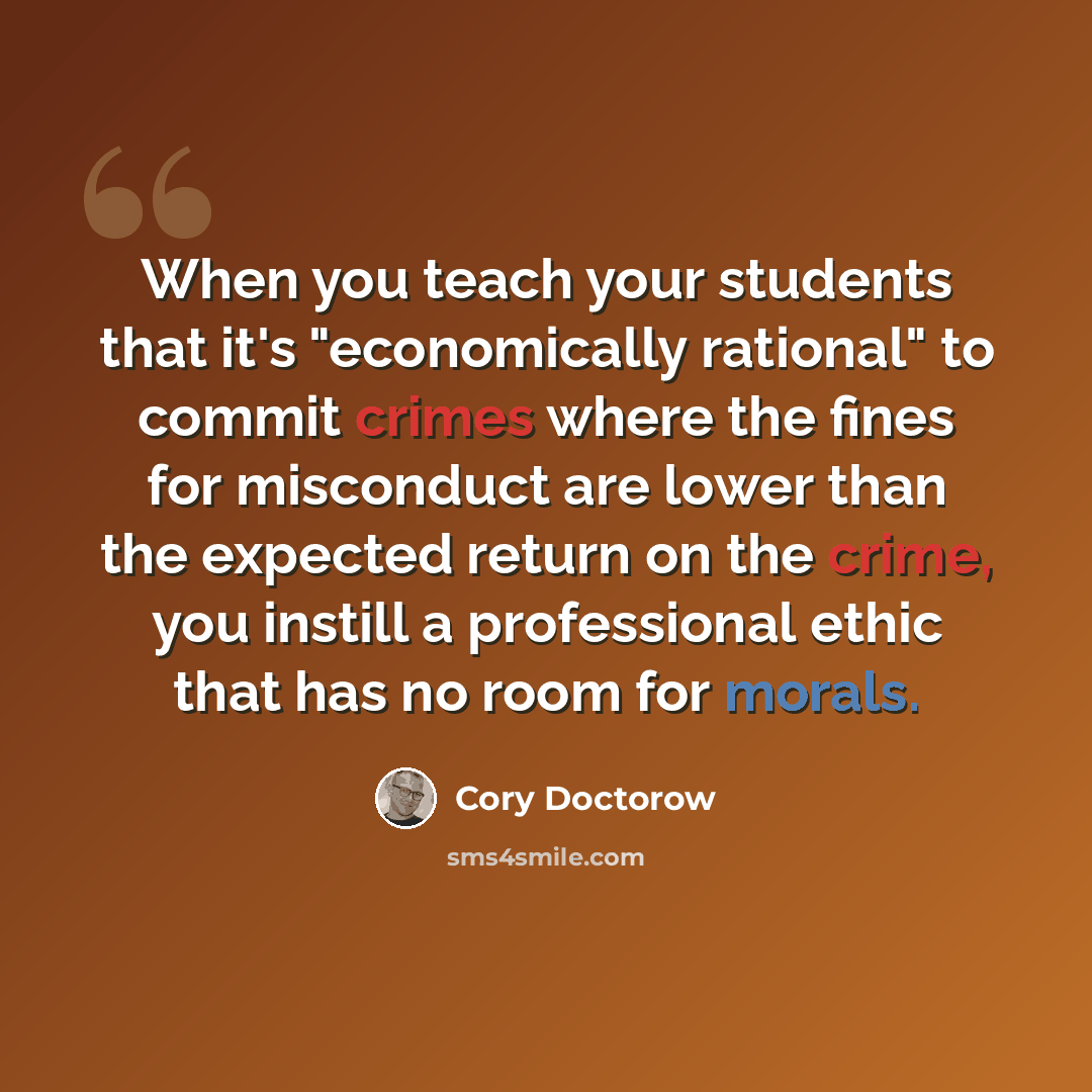 “When you teach your students that it's "economically rational" to commit crimes where the fines for misconduct are lower than the expected return on the crime, you instill a professional ethic that has no room for morals.” quote by Cory Doctorow