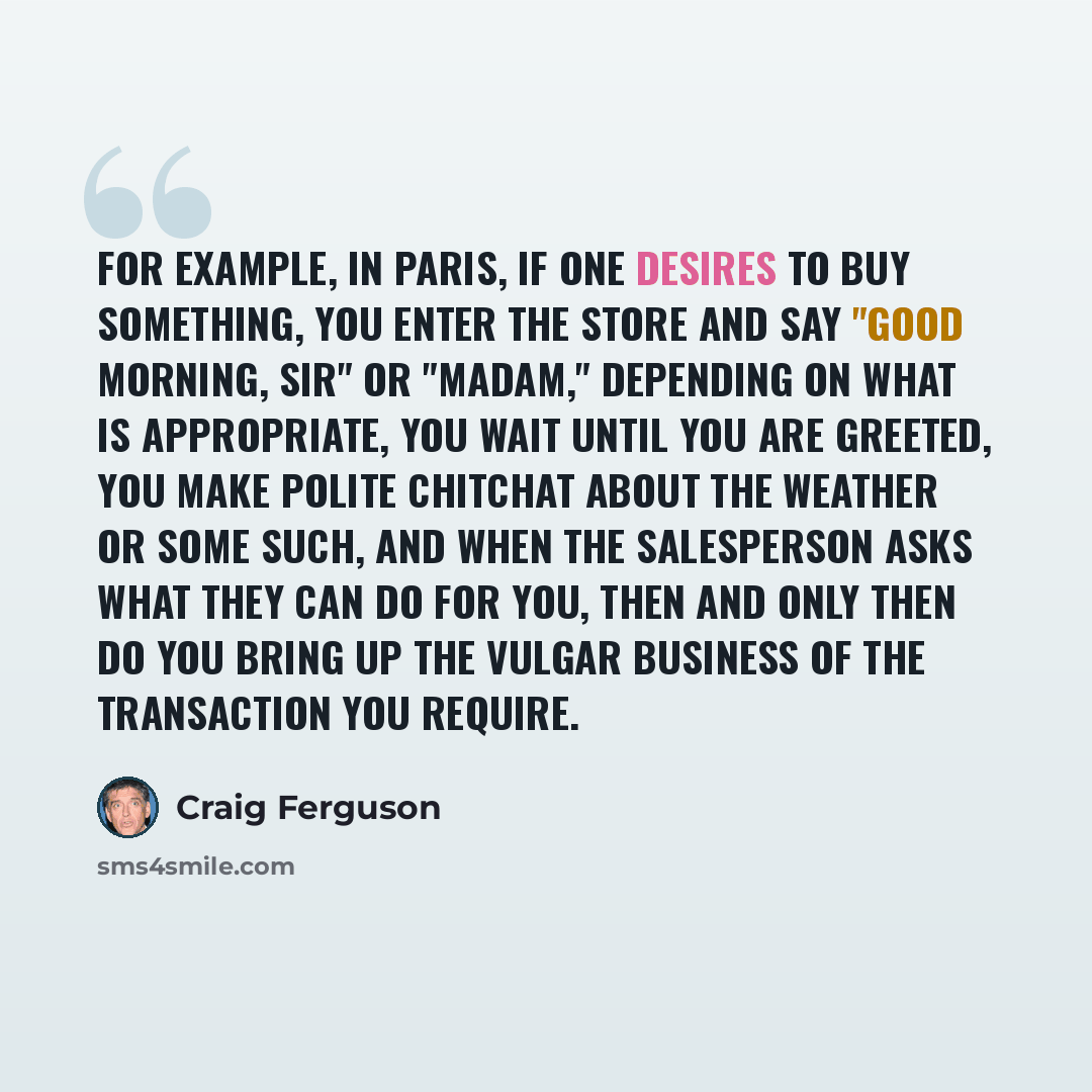 “For example, in Paris, if one desires to buy something, you enter the store and say "Good morning, sir" or "madam," depending on what is appropriate, you wait until you are greeted, you make polite chitchat about the weather or some such, and when the salesperson asks what they can do for you…” quote by Craig Ferguson