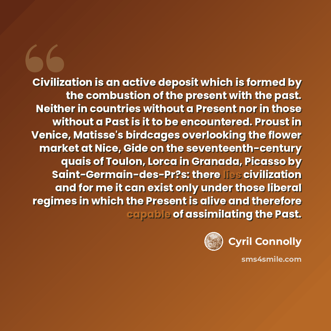 “Civilization is an active deposit which is formed by the combustion of the present with the past. Neither in countries without a Present nor in those without a Past is it to be encountered. Proust in Venice, Matisse's birdcages overlooking the flower market at Nice, Gide on the seventeenth-century…” quote by Cyril Connolly