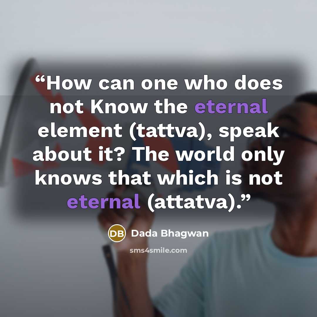 “How can one who does not Know the eternal element (tattva), speak about it? The world only knows that which is not eternal (attatva).” quote by Dada Bhagwan