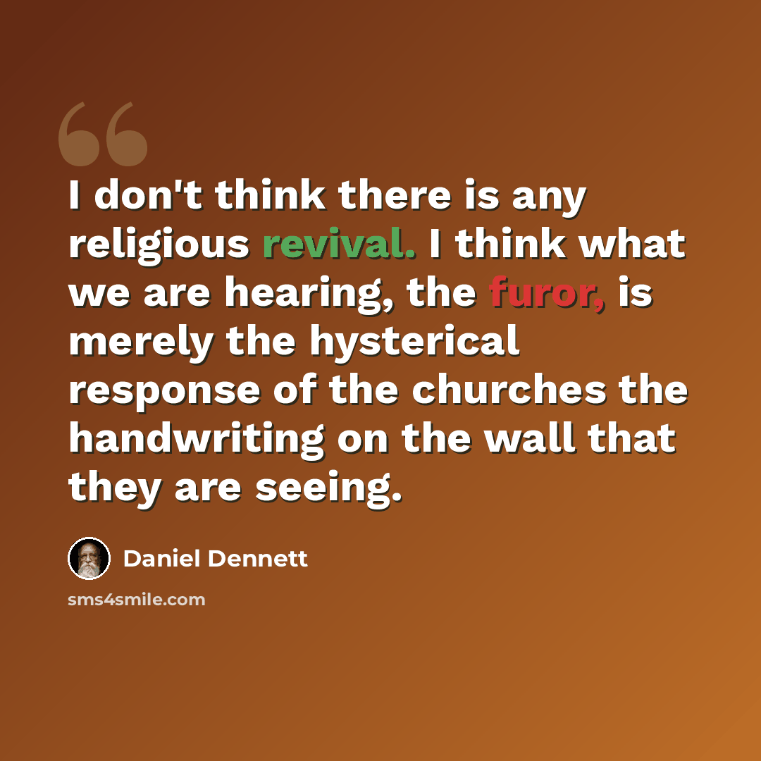 “I don't think there is any religious revival. I think what we are hearing, the furor, is merely the hysterical response of the churches the handwriting on the wall that they are seeing.” quote by Daniel Dennett
