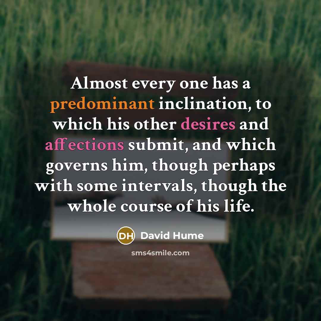 “Almost every one has a predominant inclination, to which his other desires and affections submit, and which governs him, though perhaps with some intervals, though the whole course of his life.” quote by David Hume