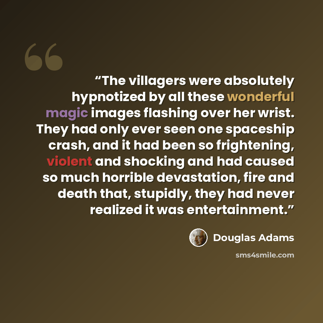 “The villagers were absolutely hypnotized by all these wonderful magic images flashing over her wrist. They had only ever seen one spaceship crash, and it had been so frightening, violent and shocking and had caused so much horrible devastation, fire and death that, stupidly, they had never…” quote by Douglas Adams