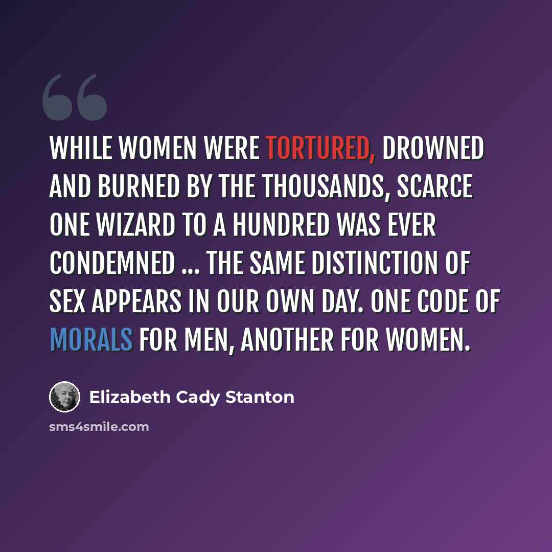 “While women were tortured, drowned and burned by the thousands, scarce one wizard to a hundred was ever condemned ... The same distinction of sex appears in our own day. One code of morals for men, another for women.” quote by Elizabeth Cady Stanton