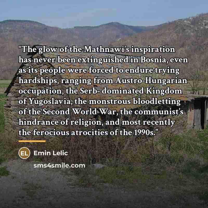 “The glow of the Mathnawî’s inspiration has never been extinguished in Bosnia, even as its people were forced to endure trying hardships, ranging from Austro-Hungarian occupation, the Serb- dominated Kingdom of Yugoslavia, the monstrous bloodletting of the Second World War, the communist’s…” quote by Emin Lelic
