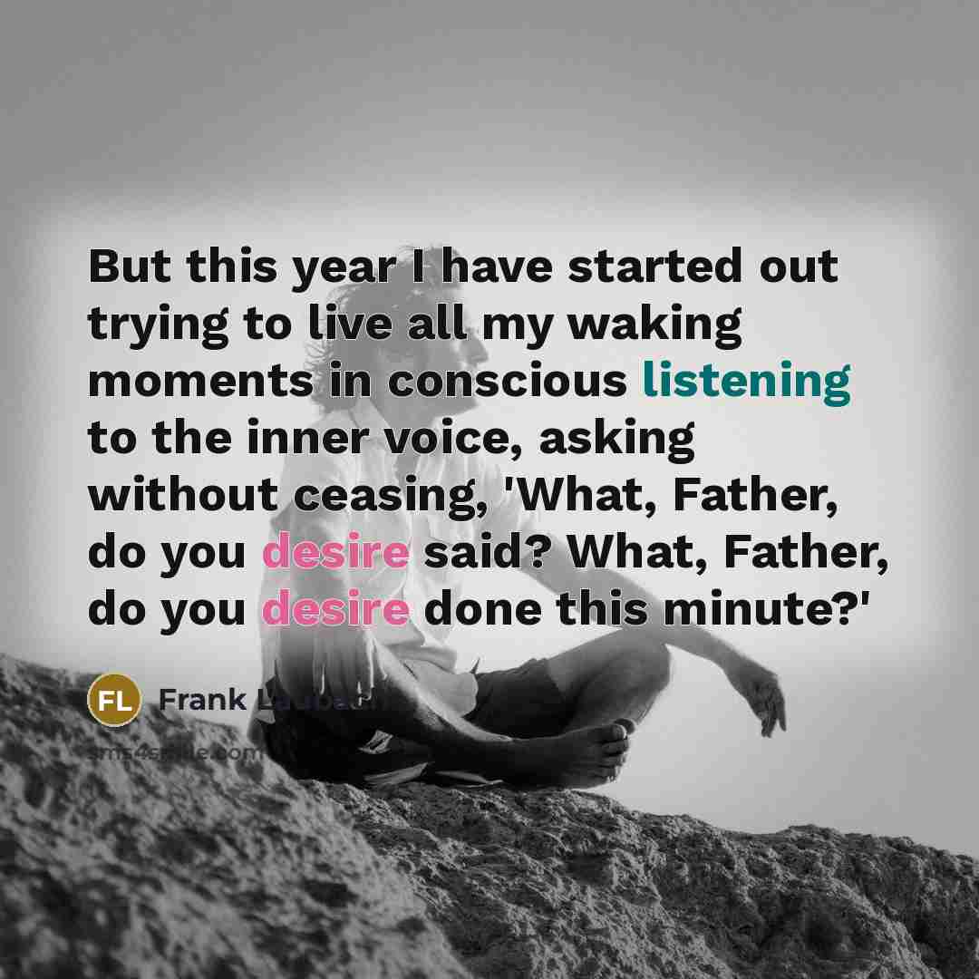 “But this year I have started out trying to live all my waking moments in conscious listening to the inner voice, asking without ceasing, 'What, Father, do you desire said? What, Father, do you desire done this minute?'” quote by Frank Laubach