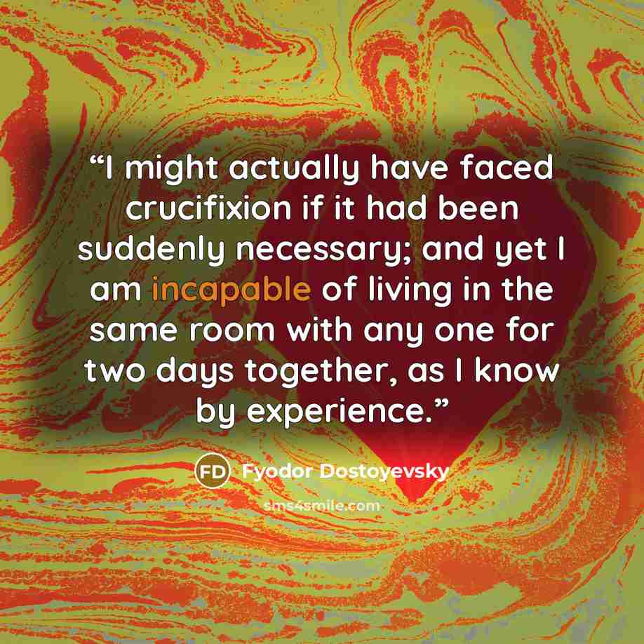 “I might actually have faced crucifixion if it had been suddenly necessary; and yet I am incapable of living in the same room with any one for two days together, as I know by experience.” quote by Fyodor Dostoyevsky
