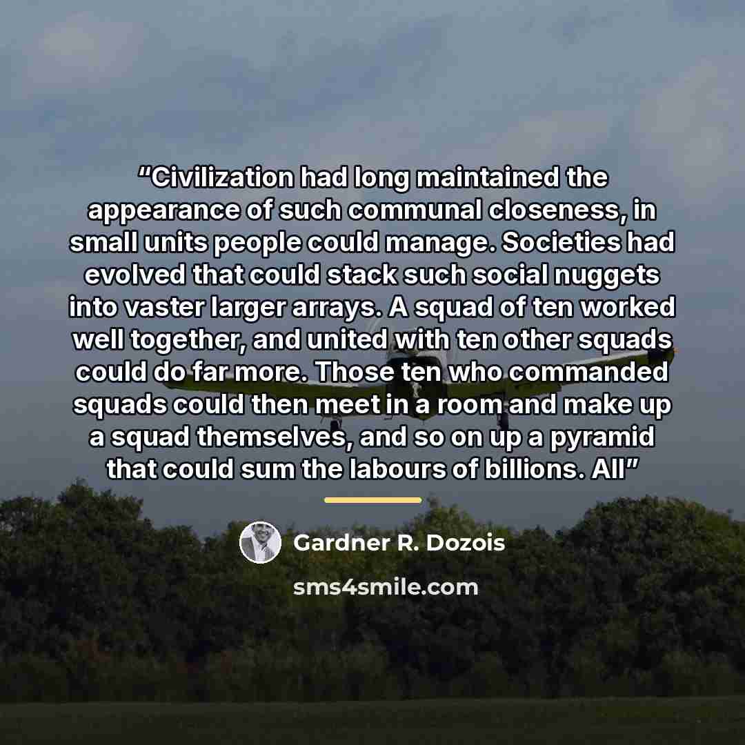“Civilization had long maintained the appearance of such communal closeness, in small units people could manage. Societies had evolved that could stack such social nuggets into vaster larger arrays. A squad of ten worked well together, and united with ten other squads could do far more. Those ten…” quote by Gardner R. Dozois