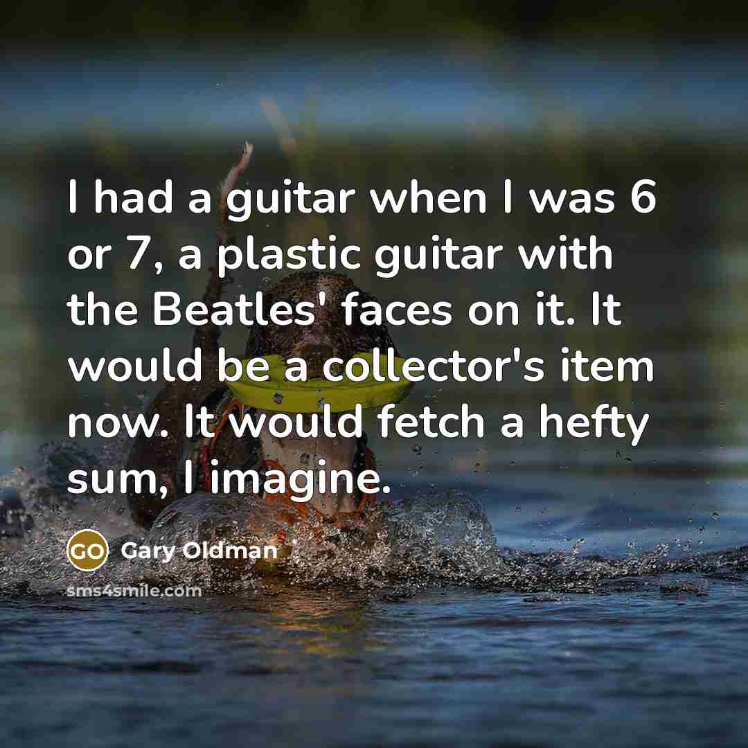 “I had a guitar when I was 6 or 7, a plastic guitar with the Beatles' faces on it. It would be a collector's item now. It would fetch a hefty sum, I imagine.” quote by Gary Oldman