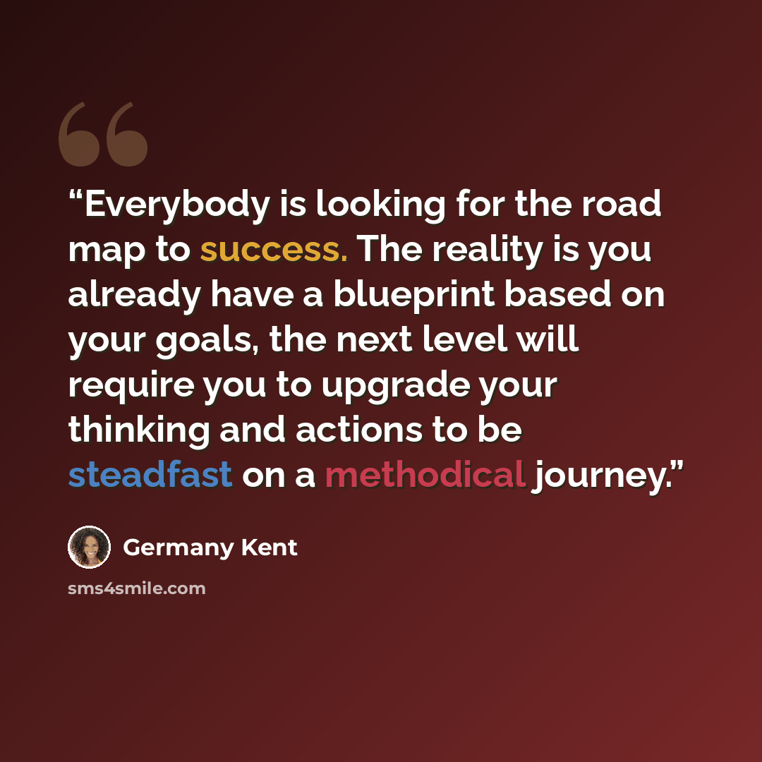 “Everybody is looking for the road map to success. The reality is you already have a blueprint based on your goals, the next level will require you to upgrade your thinking and actions to be steadfast on a methodical journey.” quote by Germany Kent