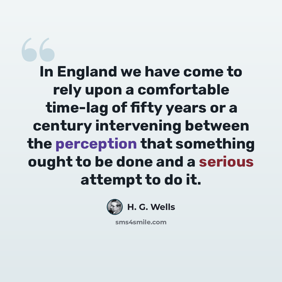 “In England we have come to rely upon a comfortable time-lag of fifty years or a century intervening between the perception that something ought to be done and a serious attempt to do it.” quote by H. G. Wells
