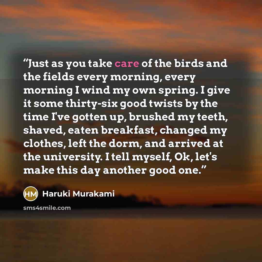 “Just as you take care of the birds and the fields every morning, every morning I wind my own spring. I give it some thirty-six good twists by the time I've gotten up, brushed my teeth, shaved, eaten breakfast, changed my clothes, left the dorm, and arrived at the university. I tell myself, Ok…” quote by Haruki Murakami