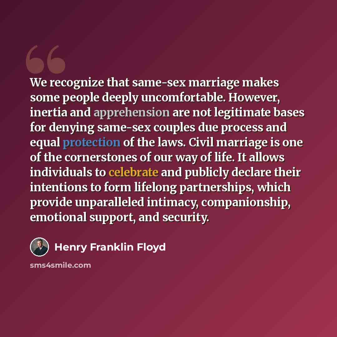 “We recognize that same-sex marriage makes some people deeply uncomfortable. However, inertia and apprehension are not legitimate bases for denying same-sex couples due process and equal protection of the laws. Civil marriage is one of the cornerstones of our way of life. It allows individuals to…” quote by Henry Franklin Floyd