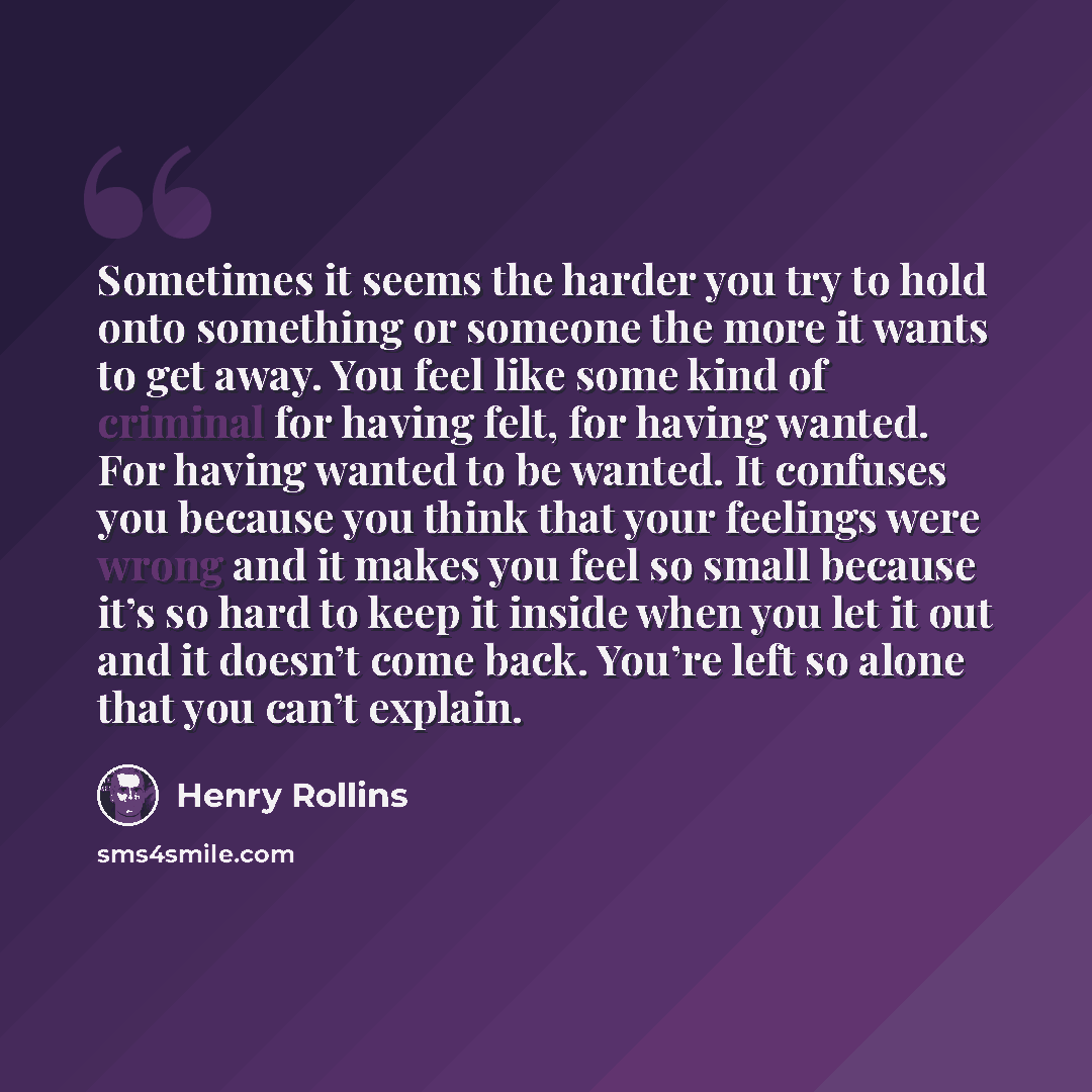 “Sometimes it seems the harder you try to hold onto something or someone the more it wants to get away. You feel like some kind of criminal for having felt, for having wanted. For having wanted to be wanted. It confuses you because you think that your feelings were wrong and it makes you feel so…” quote by Henry Rollins