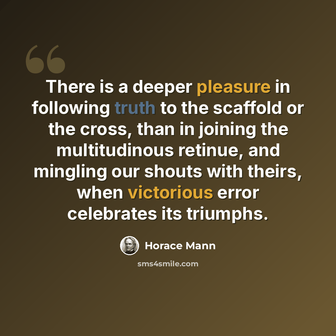 “There is a deeper pleasure in following truth to the scaffold or the cross, than in joining the multitudinous retinue, and mingling our shouts with theirs, when victorious error celebrates its triumphs.” quote by Horace Mann