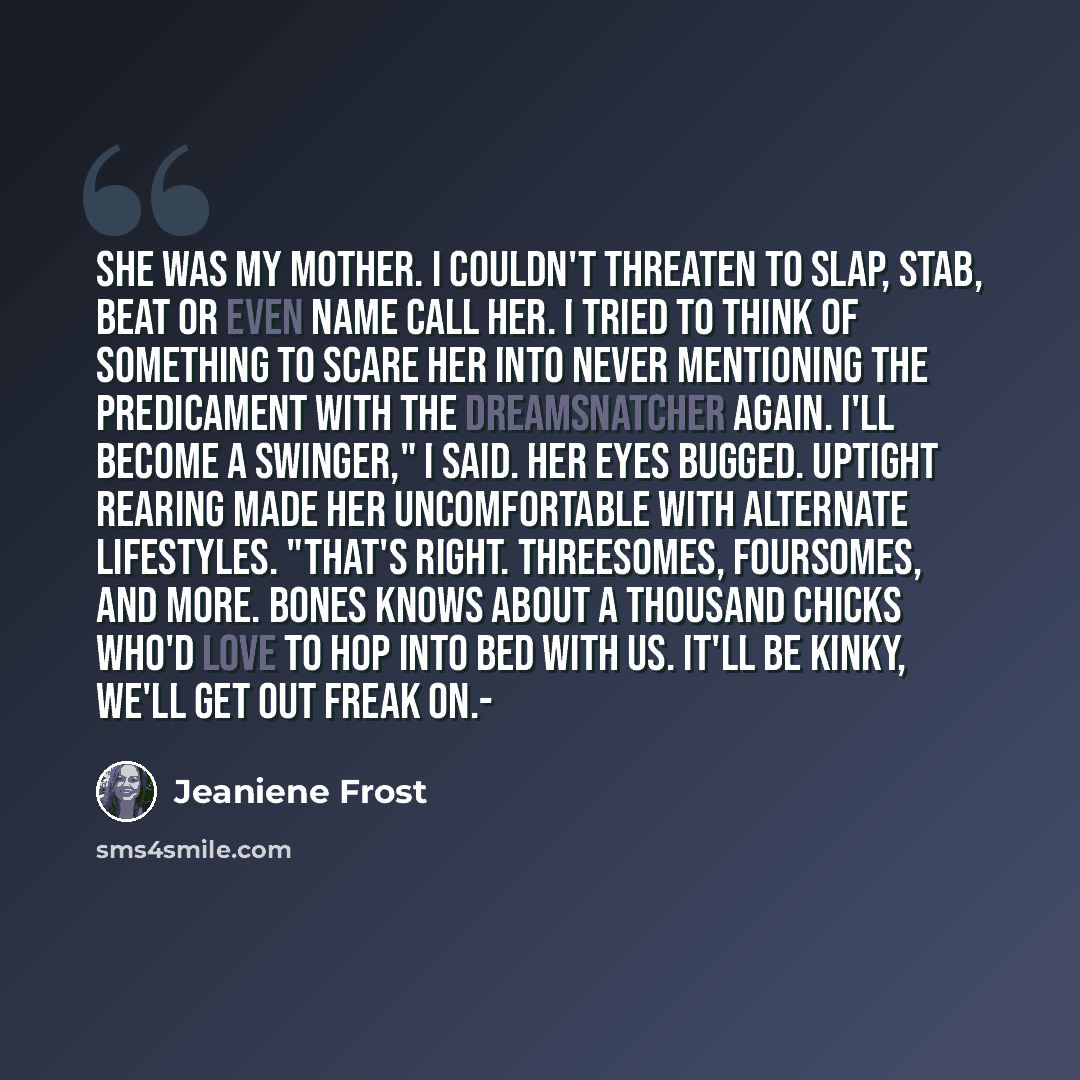“She was my mother. I couldn't threaten to slap, stab, beat or even name call her. I tried to think of something to scare her into never mentioning the predicament with the Dreamsnatcher again. I'll become a swinger," I said. her eyes bugged. Uptight rearing made her uncomfortable with alternate…” quote by Jeaniene Frost
