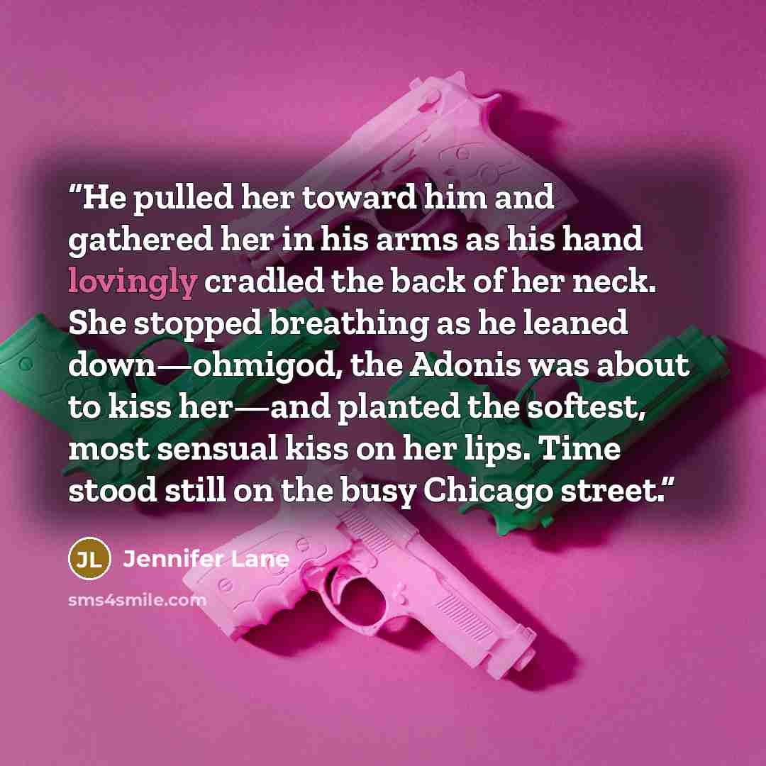 “He pulled her toward him and gathered her in his arms as his hand lovingly cradled the back of her neck. She stopped breathing as he leaned down—ohmigod, the Adonis was about to kiss her—and planted the softest, most sensual kiss on her lips. Time stood still on the busy Chicago street.” quote by Jennifer Lane