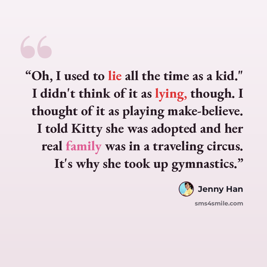 “Oh, I used to lie all the time as a kid." I didn't think of it as lying, though. I thought of it as playing make-believe. I told Kitty she was adopted and her real family was in a traveling circus. It's why she took up gymnastics.” quote by Jenny Han